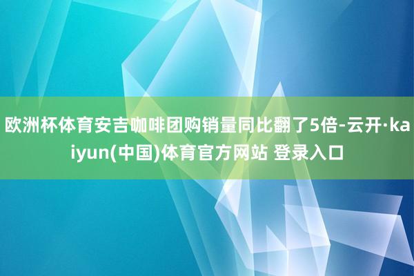 欧洲杯体育安吉咖啡团购销量同比翻了5倍-云开·kaiyun(中国)体育官方网站 登录入口