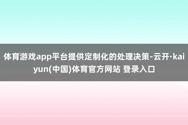 体育游戏app平台提供定制化的处理决策-云开·kaiyun(中国)体育官方网站 登录入口