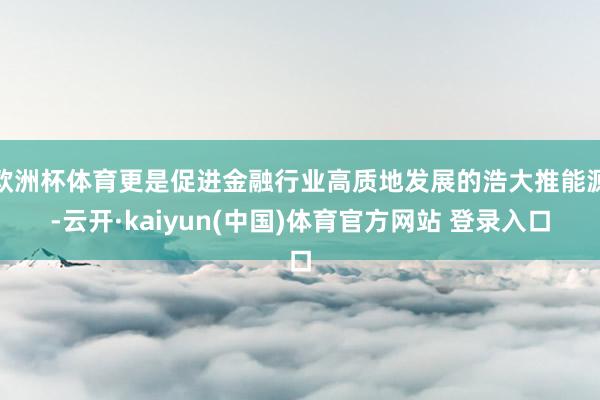 欧洲杯体育更是促进金融行业高质地发展的浩大推能源-云开·kaiyun(中国)体育官方网站 登录入口
