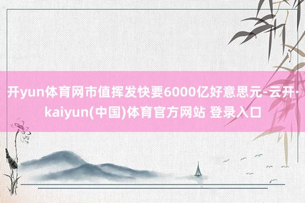开yun体育网市值挥发快要6000亿好意思元-云开·kaiyun(中国)体育官方网站 登录入口