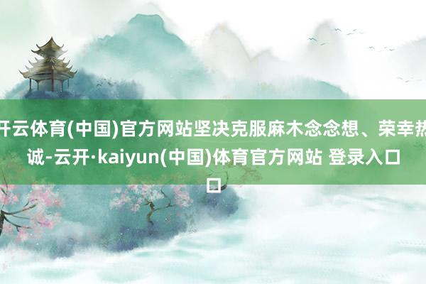 开云体育(中国)官方网站坚决克服麻木念念想、荣幸热诚-云开·kaiyun(中国)体育官方网站 登录入口