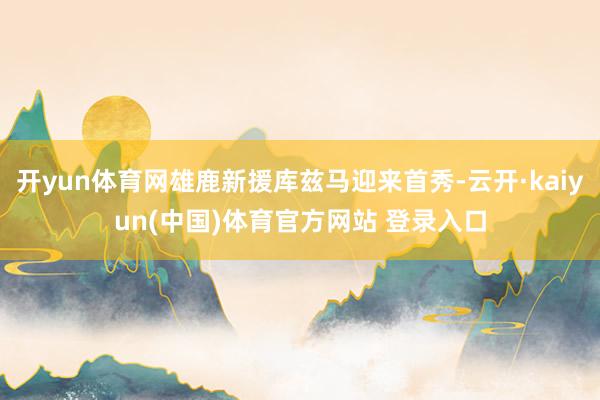 开yun体育网雄鹿新援库兹马迎来首秀-云开·kaiyun(中国)体育官方网站 登录入口
