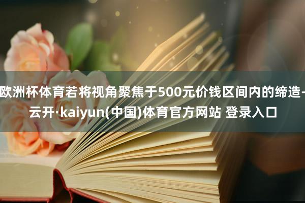 欧洲杯体育若将视角聚焦于500元价钱区间内的缔造-云开·kaiyun(中国)体育官方网站 登录入口