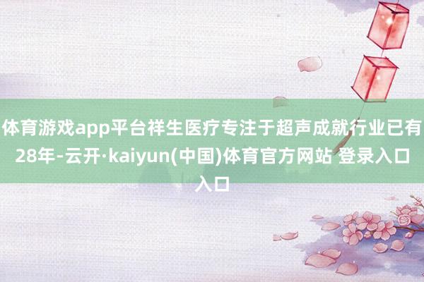 体育游戏app平台 祥生医疗专注于超声成就行业已有28年-云开·kaiyun(中国)体育官方网站 登录入口