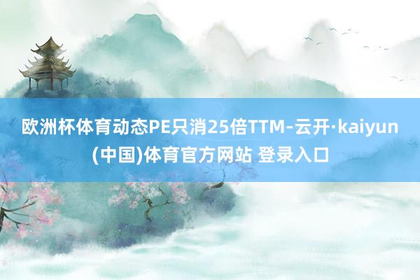 欧洲杯体育动态PE只消25倍TTM-云开·kaiyun(中国)体育官方网站 登录入口
