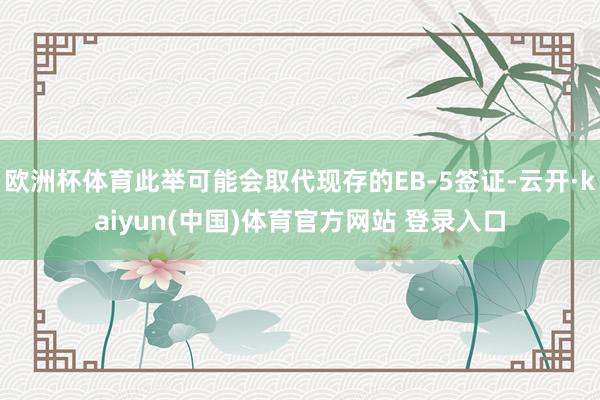 欧洲杯体育此举可能会取代现存的EB-5签证-云开·kaiyun(中国)体育官方网站 登录入口