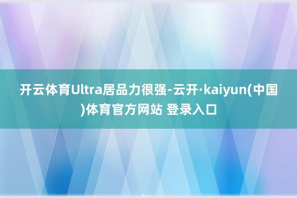 开云体育Ultra居品力很强-云开·kaiyun(中国)体育官方网站 登录入口