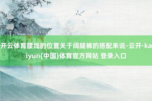 开云体育腰线的位置关于阔腿裤的搭配来说-云开·kaiyun(中国)体育官方网站 登录入口