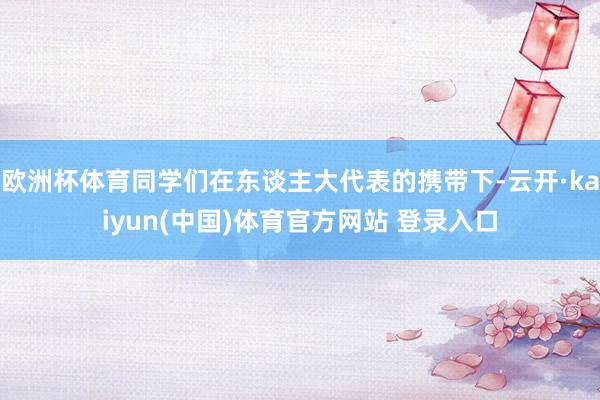 欧洲杯体育同学们在东谈主大代表的携带下-云开·kaiyun(中国)体育官方网站 登录入口