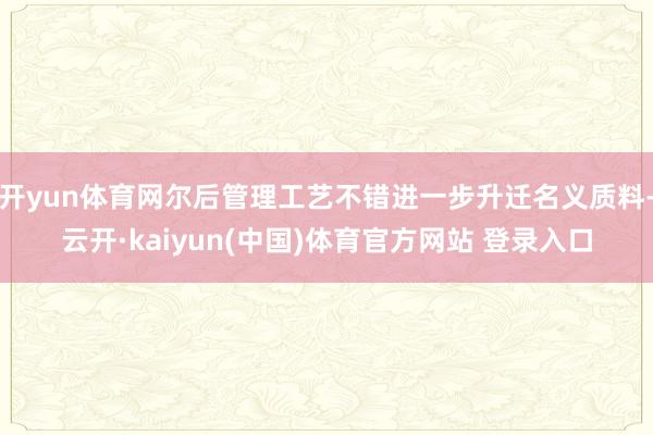 开yun体育网尔后管理工艺不错进一步升迁名义质料-云开·kaiyun(中国)体育官方网站 登录入口