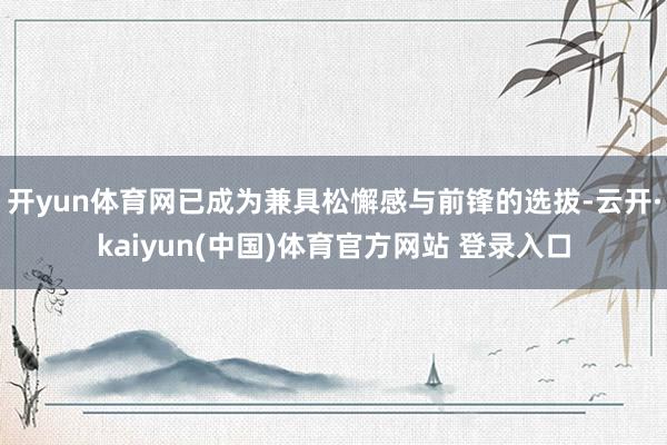 开yun体育网已成为兼具松懈感与前锋的选拔-云开·kaiyun(中国)体育官方网站 登录入口