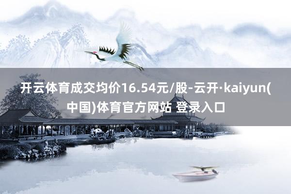 开云体育成交均价16.54元/股-云开·kaiyun(中国)体育官方网站 登录入口