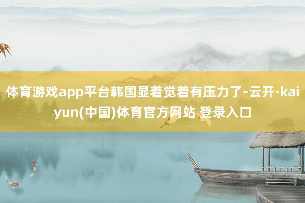 体育游戏app平台韩国显着觉着有压力了-云开·kaiyun(中国)体育官方网站 登录入口