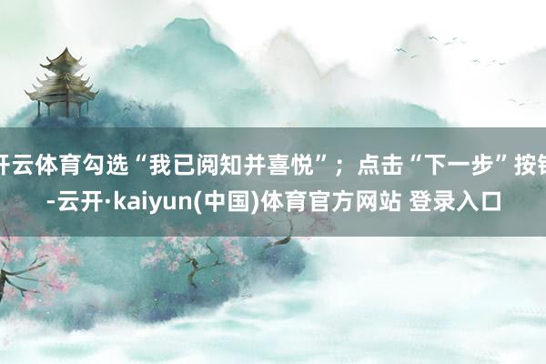 开云体育勾选“我已阅知并喜悦”；点击“下一步”按钮-云开·kaiyun(中国)体育官方网站 登录入口